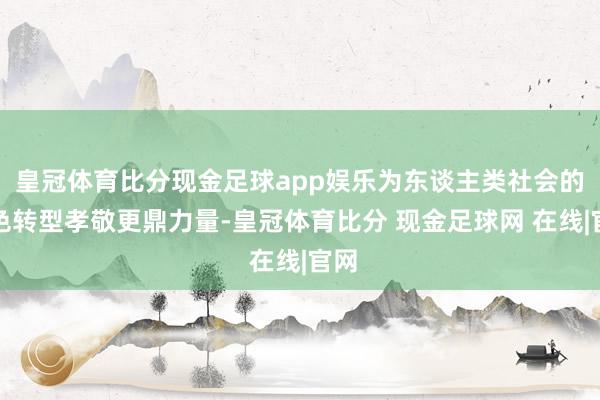皇冠体育比分现金足球app娱乐为东谈主类社会的绿色转型孝敬更鼎力量-皇冠体育比分 现金足球网 在线|官网