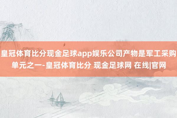 皇冠体育比分现金足球app娱乐公司产物是军工采购单元之一-皇冠体育比分 现金足球网 在线|官网