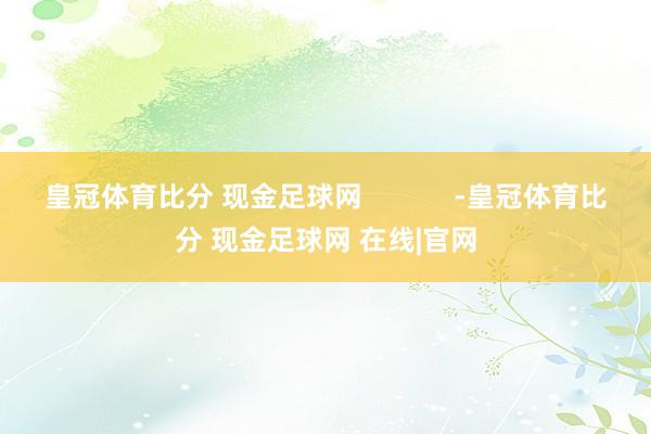皇冠体育比分 现金足球网            -皇冠体育比分 现金足球网 在线|官网
