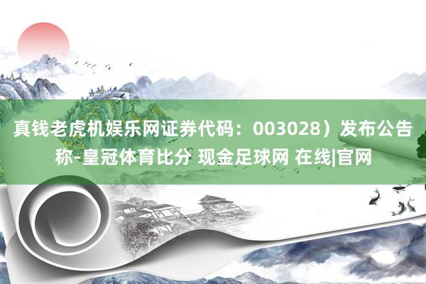 真钱老虎机娱乐网证券代码：003028）发布公告称-皇冠体育比分 现金足球网 在线|官网