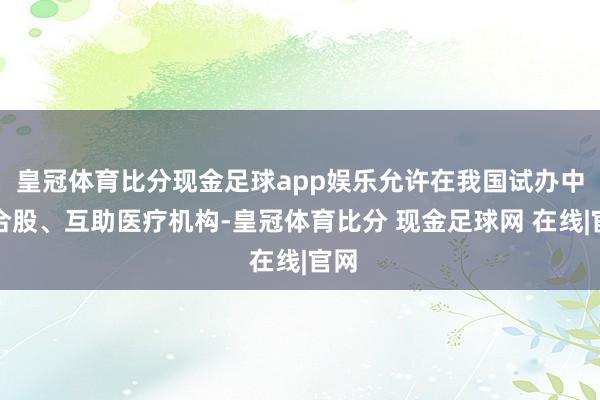 皇冠体育比分现金足球app娱乐允许在我国试办中外合股、互助医疗机构-皇冠体育比分 现金足球网 在线|官网