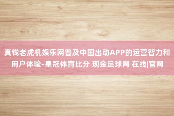 真钱老虎机娱乐网普及中国出动APP的运营智力和用户体验-皇冠体育比分 现金足球网 在线|官网