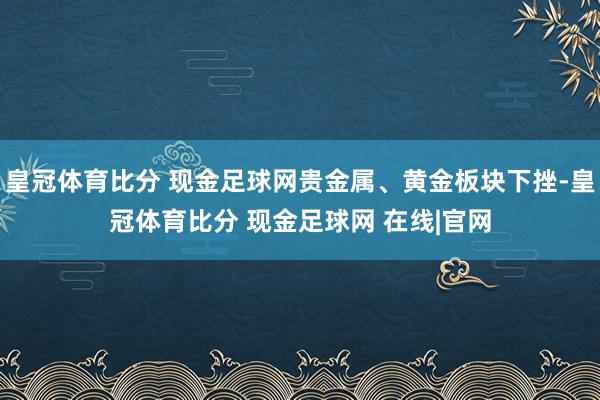 皇冠体育比分 现金足球网贵金属、黄金板块下挫-皇冠体育比分 现金足球网 在线|官网