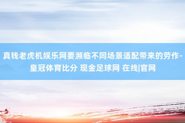真钱老虎机娱乐网要濒临不同场景适配带来的劳作-皇冠体育比分 现金足球网 在线|官网
