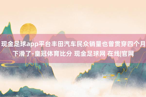 现金足球app平台丰田汽车民众销量也曾贯穿四个月下滑了-皇冠体育比分 现金足球网 在线|官网