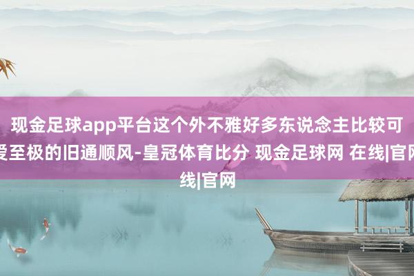 现金足球app平台这个外不雅好多东说念主比较可爱至极的旧通顺风-皇冠体育比分 现金足球网 在线|官网