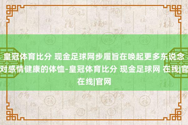 皇冠体育比分 现金足球网步履旨在唤起更多东说念主对感情健康的体恤-皇冠体育比分 现金足球网 在线|官网