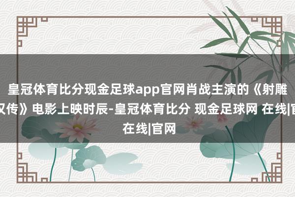 皇冠体育比分现金足球app官网肖战主演的《射雕铁汉传》电影上映时辰-皇冠体育比分 现金足球网 在线|官网