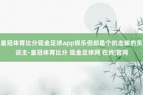 皇冠体育比分现金足球app娱乐但却是个抗击输的东谈主-皇冠体育比分 现金足球网 在线|官网