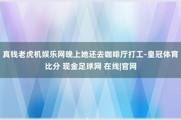真钱老虎机娱乐网晚上她还去咖啡厅打工-皇冠体育比分 现金足球网 在线|官网