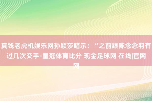 真钱老虎机娱乐网孙颖莎暗示：“之前跟陈念念羽有过几次交手-皇冠体育比分 现金足球网 在线|官网