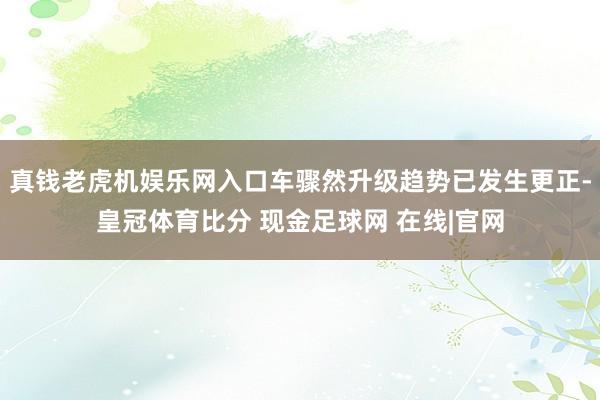 真钱老虎机娱乐网入口车骤然升级趋势已发生更正-皇冠体育比分 现金足球网 在线|官网