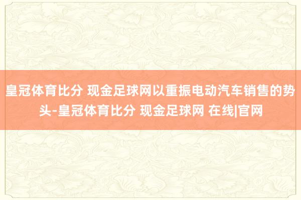 皇冠体育比分 现金足球网以重振电动汽车销售的势头-皇冠体育比分 现金足球网 在线|官网