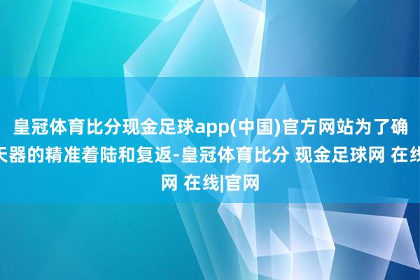 皇冠体育比分现金足球app(中国)官方网站为了确保航天器的精准着陆和复返-皇冠体育比分 现金足球网 在线|官网