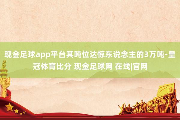 现金足球app平台其吨位达惊东说念主的3万吨-皇冠体育比分 现金足球网 在线|官网