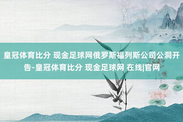 皇冠体育比分 现金足球网俄罗斯福列斯公司公洞开告-皇冠体育比分 现金足球网 在线|官网