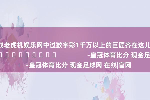 真钱老虎机娱乐网中过数字彩1千万以上的巨匠齐在这儿！]															                -皇冠体育比分 现金足球网 在线|官网