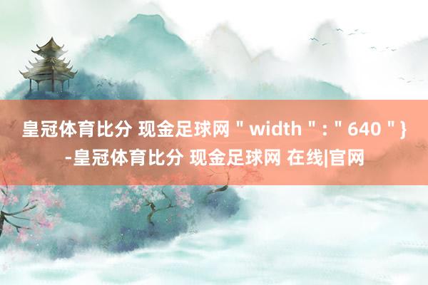皇冠体育比分 现金足球网＂width＂:＂640＂}-皇冠体育比分 现金足球网 在线|官网