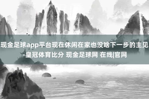 现金足球app平台现在休闲在家也没啥下一步的主见-皇冠体育比分 现金足球网 在线|官网