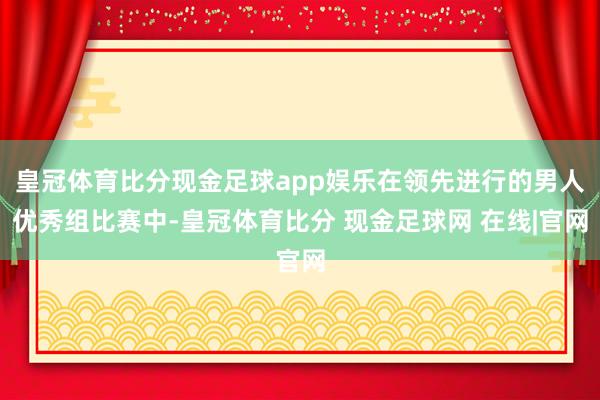 皇冠体育比分现金足球app娱乐在领先进行的男人优秀组比赛中-皇冠体育比分 现金足球网 在线|官网