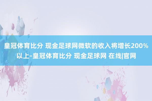 皇冠体育比分 现金足球网微软的收入将增长200%以上-皇冠体育比分 现金足球网 在线|官网