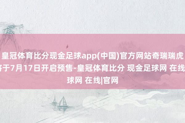 皇冠体育比分现金足球app(中国)官方网站奇瑞瑞虎8 L将于7月17日开启预售-皇冠体育比分 现金足球网 在线|官网