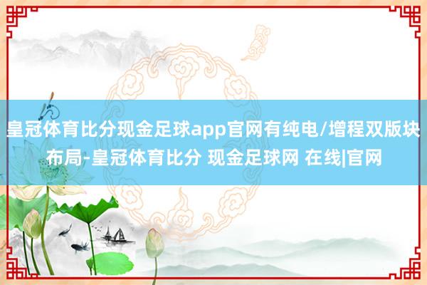 皇冠体育比分现金足球app官网有纯电/增程双版块布局-皇冠体育比分 现金足球网 在线|官网