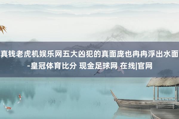 真钱老虎机娱乐网五大凶犯的真面庞也冉冉浮出水面-皇冠体育比分 现金足球网 在线|官网