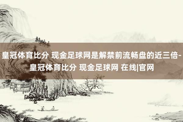 皇冠体育比分 现金足球网是解禁前流畅盘的近三倍-皇冠体育比分 现金足球网 在线|官网
