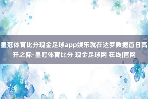 皇冠体育比分现金足球app娱乐就在达梦数据首日高开之际-皇冠体育比分 现金足球网 在线|官网