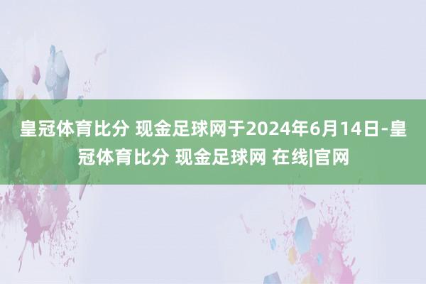皇冠体育比分 现金足球网于2024年6月14日-皇冠体育比分 现金足球网 在线|官网
