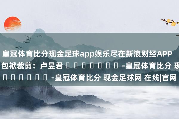 皇冠体育比分现金足球app娱乐尽在新浪财经APP            						包袱裁剪：卢昱君 							-皇冠体育比分 现金足球网 在线|官网