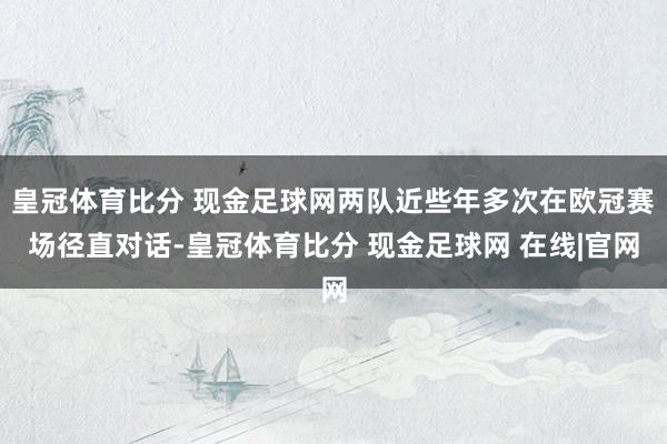 皇冠体育比分 现金足球网两队近些年多次在欧冠赛场径直对话-皇冠体育比分 现金足球网 在线|官网
