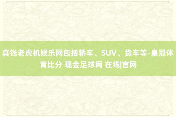 真钱老虎机娱乐网包括轿车、SUV、货车等-皇冠体育比分 现金足球网 在线|官网