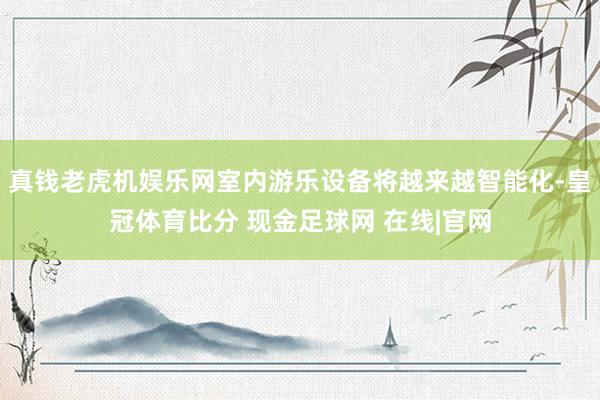 真钱老虎机娱乐网室内游乐设备将越来越智能化-皇冠体育比分 现金足球网 在线|官网