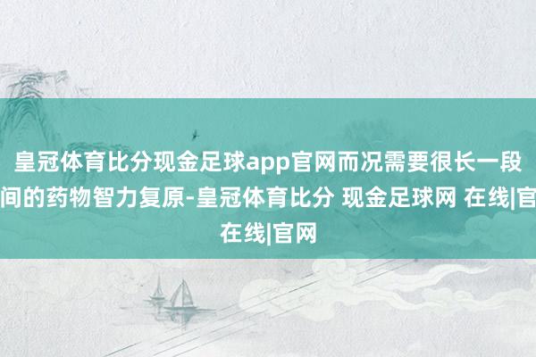 皇冠体育比分现金足球app官网而况需要很长一段时间的药物智力复原-皇冠体育比分 现金足球网 在线|官网