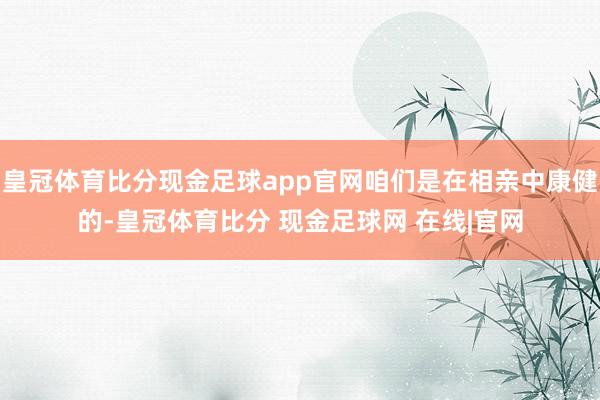 皇冠体育比分现金足球app官网咱们是在相亲中康健的-皇冠体育比分 现金足球网 在线|官网