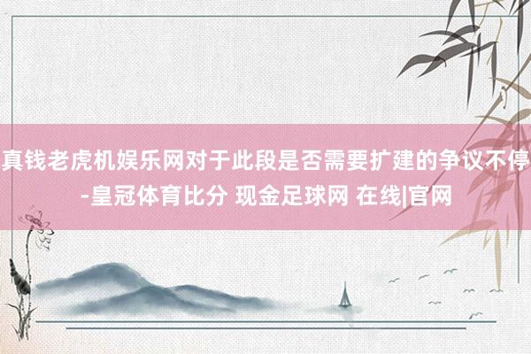 真钱老虎机娱乐网对于此段是否需要扩建的争议不停-皇冠体育比分 现金足球网 在线|官网