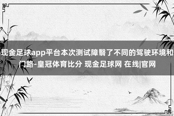 现金足球app平台本次测试障翳了不同的驾驶环境和门路-皇冠体育比分 现金足球网 在线|官网