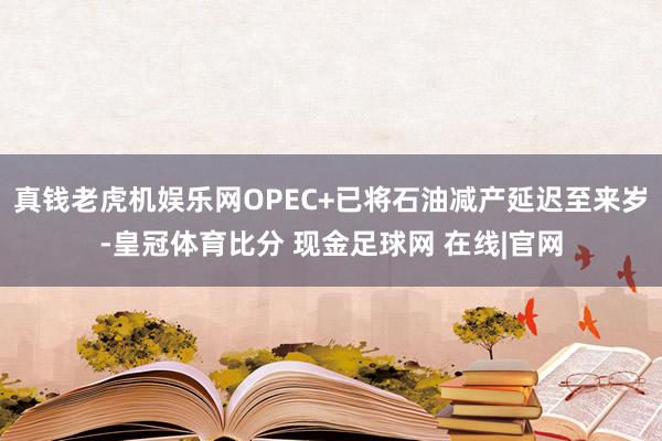 真钱老虎机娱乐网OPEC+已将石油减产延迟至来岁-皇冠体育比分 现金足球网 在线|官网