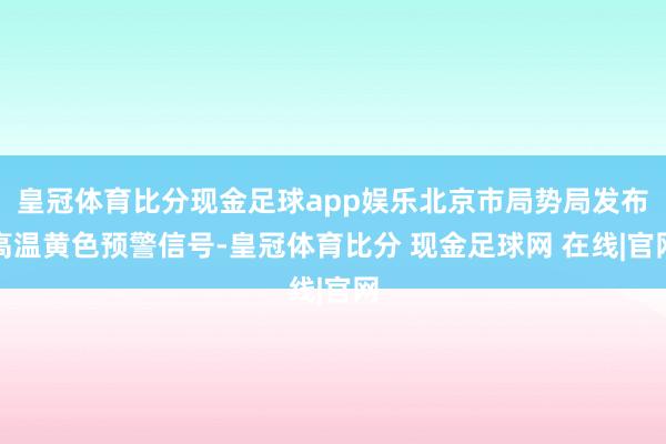 皇冠体育比分现金足球app娱乐北京市局势局发布高温黄色预警信号-皇冠体育比分 现金足球网 在线|官网