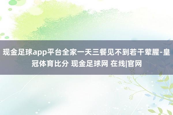 现金足球app平台全家一天三餐见不到若干荤腥-皇冠体育比分 现金足球网 在线|官网