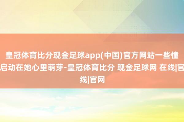 皇冠体育比分现金足球app(中国)官方网站一些憧憬启动在她心里萌芽-皇冠体育比分 现金足球网 在线|官网