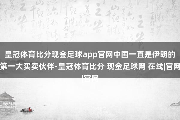皇冠体育比分现金足球app官网中国一直是伊朗的第一大买卖伙伴-皇冠体育比分 现金足球网 在线|官网