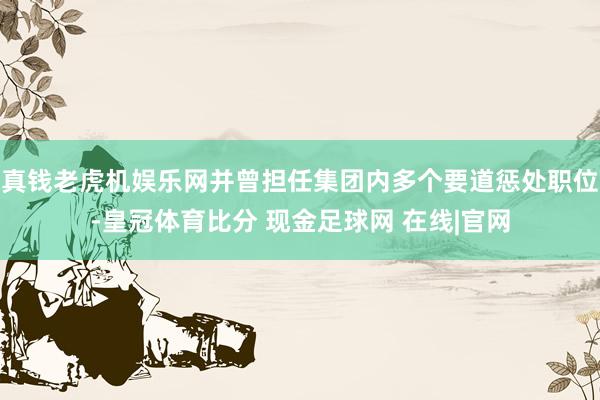 真钱老虎机娱乐网并曾担任集团内多个要道惩处职位-皇冠体育比分 现金足球网 在线|官网