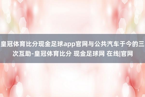 皇冠体育比分现金足球app官网与公共汽车于今的三次互助-皇冠体育比分 现金足球网 在线|官网