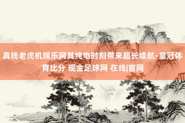 真钱老虎机娱乐网其纯电时刻带来超长续航-皇冠体育比分 现金足球网 在线|官网