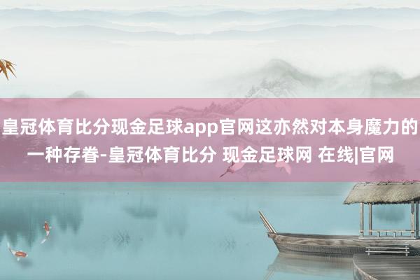 皇冠体育比分现金足球app官网这亦然对本身魔力的一种存眷-皇冠体育比分 现金足球网 在线|官网