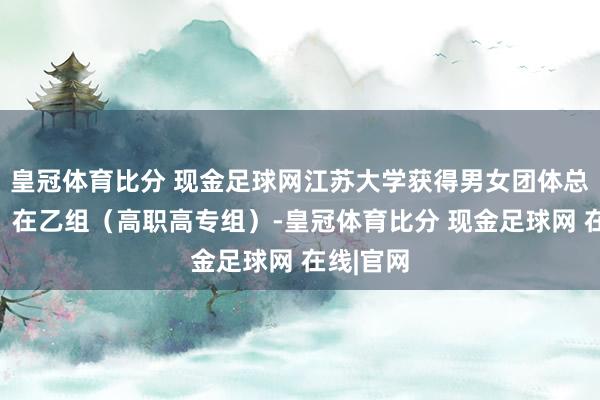 皇冠体育比分 现金足球网江苏大学获得男女团体总分冠军；在乙组（高职高专组）-皇冠体育比分 现金足球网 在线|官网