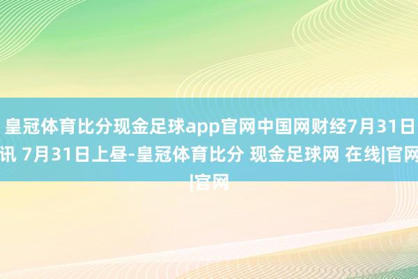 皇冠体育比分现金足球app官网中国网财经7月31日讯 7月31日上昼-皇冠体育比分 现金足球网 在线|官网